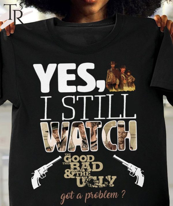 Yes, I Still Watch The Good The Bad & The Ugly Got A Problem T-Shirt